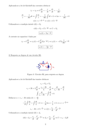 Aplicando-se a lei de Kirchoﬀ das correntes obt´m-se
                                               e
                                             dv   v  dv     v
                              iC = iR ⇒ C       =− ⇒    =−
                                             dt   R  dt    RC
                 dv     1                dv     1                                    t
                    =−    dt ⇒              =−                dt + k ⇒ ln v = −        +k
                  v    RC                v     RC                                   RC
                                              t                             t
                                   v(t) = e− RC +k ⇒ v(t) = Ce− RC
Utilizando-se a condi¸˜o inicial v(0) = V0
                     ca
                                                          0
                                   v(0) = V0 = Ce− RC ⇒ C = V0
                                                               t
                                           vC (t) = V0 e− RC
A corrente no capacitor ´ dada por
                        e
                          dv             d        t                    1 − t
                 iC = C      ⇒ iC (t) = C (V0 e− RC ) ⇒ iC (t) = −CV0    e RC
                          dt             dt                           RC
                                                                   t
                                           iC (t) = − V0 e− RC
                                                      R




3) Resposta ao degrau de um circuito RL




                          Figura 3: Circuito RL para resposta ao degrau

Aplicando-se a lei de Kirchoﬀ das tens˜es obt´m-se
                                      o      e

                                             es = VR + VL
                                        di    es − Ri   di      di     dt
                          es = Ri + L      ⇒          =    ⇒         =
                                        dt       L      dt   es − Ri   L
                                              di        dt
                                                   =       +k
                                           es − Ri      L
Deﬁne-se u := es − Ri ent˜o di = − du
                         a         R

                      1     du       dt        1      t             R
                  −            =        + k ⇒ − ln u = + k ⇒ u = e− L t+k
                      R      u       L         R      L
                                                  R                    es C − R t
                              es − Ri = Ce− L t ⇒ i(t) =                 − e L
                                                                       R R
Utilizando-se a condi¸˜o inicial i(0) = I0
                     ca

                                es C − R ·0    es C
                  i(0) = I0 =     − e L ⇒ I0 =   − ⇒ C = es − I0 R
                                R R            R R

                                                      2
 