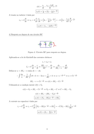 es es − I0 R − R t
                                   i(t) =      −         e L
                                             R      R
                                                                             R
                                  iL (t) =      es
                                                R
                                                     + I0 −    es
                                                               R
                                                                        e− L t
A tens˜o no indutor ´ dada por
      a             e
                      di          d es        es − R t         es                        R −Rt
             vL = L      ⇒ vL = L      + I0 −    e L = −L I0 −                             e L
                      dt          dt R        R                R                         L
                                                                         R
                                     vL (t) = (es − I0 R) e− L t



4) Resposta ao degrau de um circuito RC




                         Figura 4: Circuito RC para resposta ao degrau

Aplicando-se a lei de Kirchoﬀ das correntes obt´m-se
                                               e

                                             is = iR + iC
                           dv   v    RIs − v   dv     dv      dt
                       Is = C + ⇒            =    ⇒         =
                           dt R       RC       dt   RIs − v   RC
Deﬁne-se u := RIs − v ent˜o dv = −du
                         a
              du    1                                  t               t               t
         −       =          dt + k ⇒ − ln u =            + k ⇒ u = e− RC +k ⇒ u = Ce− RC
              u    RC                                 RC
                                                t                                    t
                           RIs − v = Ce− RC ⇒ v(t) = RIs − Ce− RC
Utilizando-se a condi¸˜o inicial v(0) = V0
                     ca
                                            0
                   v(t) = V0 = RIs − Ce− RC ⇒ V0 = RIs − C ⇒ C = RIs − V0
                                                                                 t
                                 v(t) = RIs − (RIs − V0 )e− RC
                                                                    t
                                 vC (t) = (V0 − RIs )e− RC + RIs
A corrente no capacitor ´ dada por
                        e
                   dv          d                 t                        1 − t
          ic = C      ⇒ ic = C    (V0 − RIs )e− RC + RIs = −C(V0 − RIs )    e RC
                   dt          dt                                        RC
                                                                         t
                                     iC (t) = Is −        V0
                                                          R
                                                                e− RC




                                                      3
 