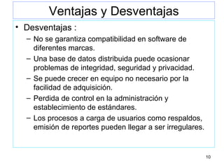 Ventajas y Desventajas Desventajas : No se garantiza compatibilidad en software de diferentes marcas. Una base de datos distribuida puede ocasionar problemas de integridad, seguridad y privacidad. Se puede crecer en equipo no necesario por la facilidad de adquisición. Perdida de control en la administración y establecimiento de estándares. Los procesos a carga de usuarios como respaldos, emisión de reportes pueden llegar a ser irregulares. 