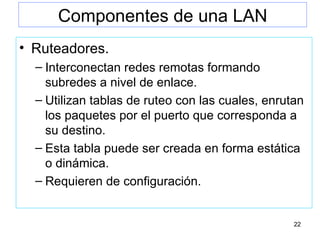 Componentes de una LAN Ruteadores. Interconectan redes remotas formando subredes a nivel de enlace. Utilizan tablas de ruteo con las cuales, enrutan los paquetes por el puerto que corresponda a su destino. Esta tabla puede ser creada en forma estática o dinámica. Requieren de configuración. 
