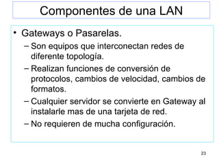Componentes de una LAN Gateways  o Pasarelas. Son equipos que interconectan redes de diferente topología. Realizan funciones de conversión de protocolos, cambios de velocidad, cambios de formatos. Cualquier servidor se convierte en Gateway al instalarle mas de una tarjeta de red. No requieren de mucha configuración. 