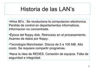 Historia de las LAN’s Años 80’s : Se revoluciona la computacion electronica. Perdida de control en departamentos informaticos. Informacion no concentrada. Época del floppy disk. Retroceso en el procesamiento. Acarreo de datos por floppy. Tecnología Manchester. Discos de 5 a 100 MB. Alto costo. Se requiere compartir programas. Nace la idea de REDES. Conexión de equipos. Falta de seguridad e integridad. 