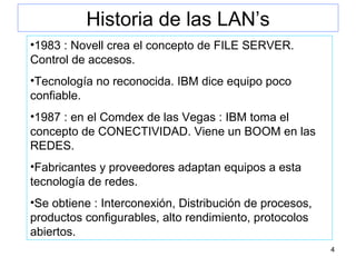 Historia de las LAN’s 1983 : Novell crea el concepto de FILE SERVER. Control de accesos. Tecnología no reconocida. IBM dice equipo poco confiable. 1987 : en el Comdex de las Vegas : IBM toma el concepto de CONECTIVIDAD. Viene un BOOM en las REDES. Fabricantes y proveedores adaptan equipos a esta tecnología de redes. Se obtiene : Interconexión, Distribución de procesos, productos configurables, alto rendimiento, protocolos abiertos. 