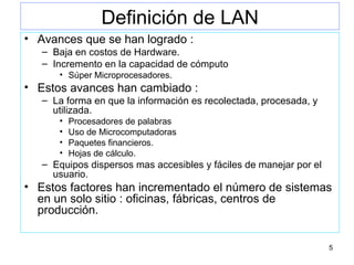 Definición de LAN Avances que se han logrado : Baja en costos de Hardware. Incremento en la capacidad de cómputo Súper Microprocesadores. Estos avances han cambiado : La forma en que la información es recolectada, procesada, y utilizada. Procesadores de palabras Uso de Microcomputadoras Paquetes financieros. Hojas de cálculo. Equipos dispersos mas accesibles y fáciles de manejar por el usuario. Estos factores han incrementado el número de sistemas en un solo sitio : oficinas, fábricas, centros de producción. 