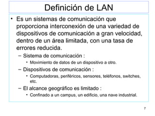 Definición de LAN Es un sistemas de comunicación que proporciona interconexión de una variedad de dispositivos de comunicación a gran velocidad, dentro de un área limitada, con una tasa de errores reducida. Sistema de comunicación :  Movimiento de datos de un dispositivo a otro. Dispositivos de comunicación : Computadoras, periféricos, sensores, teléfonos, switches, etc. El alcance geográfico es limitado : Confinado a un campus, un edificio, una nave industrial. 