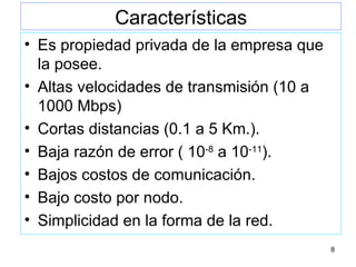 Características Es propiedad privada de la empresa que la posee. Altas velocidades de transmisión (10 a 1000 Mbps) Cortas distancias (0.1 a 5 Km.). Baja razón de error ( 10 -8  a 10 -11 ). Bajos costos de comunicación. Bajo costo por nodo. Simplicidad en la forma de la red. 