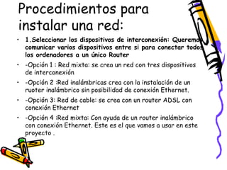 Procedimientos para
instalar una red:
• 1.Seleccionar los dispositivos de interconexión: Queremos
comunicar varios dispositivos entre si para conectar todos
los ordenadores a un único Router
• -Opción 1 : Red mixta: se crea un red con tres dispositivos
de interconexión
• -Opción 2 :Red inalámbricas crea con la instalación de un
ruoter inalámbrico sin posibilidad de conexión Ethernet.
• -Opción 3: Red de cable: se crea con un router ADSL con
conexión Ethernet
• -Opción 4 :Red mixta: Con ayuda de un router inalámbrico
con conexión Ethernet. Este es el que vamos a usar en este
proyecto .

 