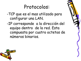 Protocolos:
-TCP que es el mas utilizado para
configurar una LAN.
-IP corresponde a la dirección del
equipo dentro de la red. Esta
compuesta por cuatro octetos de
números binarios.

 