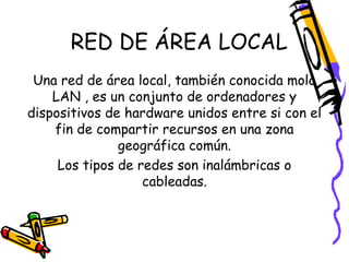 RED DE ÁREA LOCAL
Una red de área local, también conocida molo
LAN , es un conjunto de ordenadores y
dispositivos de hardware unidos entre si con el
fin de compartir recursos en una zona
geográfica común.
Los tipos de redes son inalámbricas o
cableadas.

 