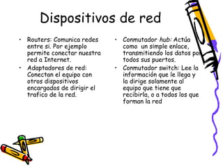 Dispositivos de red
• Routers: Comunica redes
entre si. Por ejemplo
permite conectar nuestra
red a Internet.
• Adaptadores de red:
Conectan el equipo con
otros dispositivos
encargados de dirigir el
trafico de la red.

• Conmutador hub: Actúa
como un simple enlace,
transmitiendo los datos por
todos sus puertos.
• Conmutador switch: Lee la
información que le llega y
la dirige solamente al
equipo que tiene que
recibirla, o a todos los que
forman la red

 