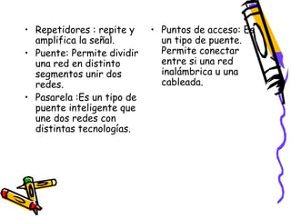 • Repetidores : repite y
amplifica la señal.
• Puente: Permite dividir
una red en distinto
segmentos unir dos
redes.
• Pasarela :Es un tipo de
puente inteligente que
une dos redes con
distintas tecnologías.

• Puntos de acceso: Es
un tipo de puente.
Permite conectar
entre si una red
inalámbrica u una
cableada.

 