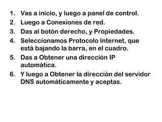 1. Vas a inicio, y luego a panel de control.
2. Luego a Conexiones de red.
3. Das al botón derecho, y Propiedades.
4. Seleccionamos Protocolo Internet, que
está bajando la barra, en el cuadro.
5. Das a Obtener una dirección IP
automática.
6. Y luego a Obtener la dirección del servidor
DNS automáticamente y aceptas.
 