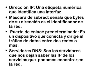 • Dirección IP: Una etiqueta numérica
que identifica una interfaz.
• Máscara de subred: señala qué bytes
de su dirección es el identificador de
la red.
• Puerta de enlace predeterminada: Es
un dispositivo que conecta y dirige el
tráfico de datos entre dos redes o
más.
• Servidores DNS: Son los servidores
que nos dejan saber las IP de los
servicios que podamos encontrar en
la red.
 