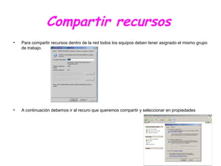 Compartir recursos
• Para compartir recursos dentro de la red todos los equipos deben tener asignado el mismo grupo
de trabajo.
• A continuación debemos ir al recuro que queremos compartir y seleccionar en propiedades
 