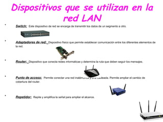 Dispositivos que se utilizan en la
red LAN• Switch: Este dispositivo de red se encarga de transmitir los datos de un segmento a otro.
• Adaptadores de red: Dispositivo físico que permite establecer comunicación entre los diferentes elementos de
la red.
• Router: Dispositivo que conecta redes informáticas y determina la ruta que deben seguir los mensajes.
• Punto de acceso: Permite conectar una red inalámbrica y una cableada. Permite ampliar el cambio de
cobertura del router.
• Repetidor: Repite y amplifica la señal para ampliar el alcance.
 
