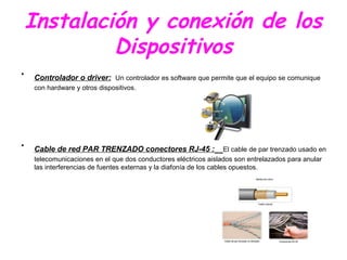 Instalación y conexión de los
Dispositivos
• Controlador o driver: Un controlador es software que permite que el equipo se comunique
con hardware y otros dispositivos.
• Cable de red PAR TRENZADO conectores RJ-45 : El cable de par trenzado usado en
telecomunicaciones en el que dos conductores eléctricos aislados son entrelazados para anular
las interferencias de fuentes externas y la diafonía de los cables opuestos.
 