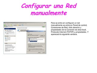 Para se entra en configurar un red
manualmente se entra en Panel de control,
Conexiones de Red, click derecho y
propiedades de la Conexión de área local,
Protocolo Internet (TCP/IP) y propiedades. Y
aparecerá la siguiente ventana.
Configurar una Red
manualmente
 
