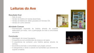 Leituras do Ave
Resultado final
 Sala de aula;
 Versão da história em banda desenhada;
 Versão da história em slides gravados em formato CD;
 Versão em conto redondo.
Atividade Comum
 Dramatização musicada da história através de quadras
elaboradas por todos, com a participação de toda a comunidade
educativa.
Conclusão
 Abordagem de novas linguagens;
 A experiência com profissionais da música e do teatro;
 A experiência de contarem uma história apenas através da
mímica;
 Envolvência de toda a comunidade num projeto comum;
 O alargamento a obras e autores de Guimarães que serviram de
suporte à história.
 