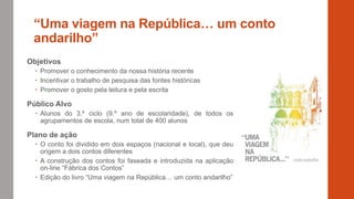 “Uma viagem na República… um conto
andarilho”
Objetivos
 Promover o conhecimento da nossa história recente
 Incentivar o trabalho de pesquisa das fontes históricas
 Promover o gosto pela leitura e pela escrita
Público Alvo
 Alunos do 3.º ciclo (9.º ano de escolaridade), de todos os
agrupamentos de escola, num total de 400 alunos
Plano de ação
 O conto foi dividido em dois espaços (nacional e local), que deu
origem a dois contos diferentes
 A construção dos contos foi faseada e introduzida na aplicação
on-line “Fábrica dos Contos”
 Edição do livro “Uma viagem na República… um conto andarilho”
 