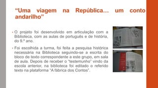 “Uma viagem na República… um conto
andarilho”
• O projeto foi desenvolvido em articulação com a
Biblioteca, com as aulas de português e de história,
do 9.º ano.
• Foi escolhida a turma, foi feita a pesquisa histórica
necessária na Biblioteca seguindo-se a escrita do
bloco de texto correspondente a este grupo, em sala
de aula. Depois de receber o “testemunho” vindo da
escola anterior, na biblioteca foi editado o referido
texto na plataforma “A fábrica dos Contos”.
 