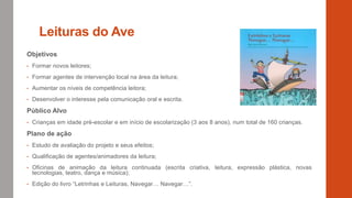 Leituras do Ave
Objetivos
• Formar novos leitores;
• Formar agentes de intervenção local na área da leitura;
• Aumentar os níveis de competência leitora;
• Desenvolver o interesse pela comunicação oral e escrita.
Público Alvo
• Crianças em idade pré-escolar e em início de escolarização (3 aos 8 anos), num total de 160 crianças.
Plano de ação
• Estudo de avaliação do projeto e seus efeitos;
• Qualificação de agentes/animadores da leitura;
• Oficinas de animação da leitura continuada (escrita criativa, leitura, expressão plástica, novas
tecnologias, teatro, dança e música);
• Edição do livro “Letrinhas e Leituras, Navegar… Navegar…”.
 