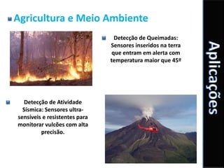Agricultura e Meio Ambiente
                                 Detecção de Queimadas:
                               Sensores inseridos na terra
                                que entram em alerta com
                               temperatura maior que 45º




   Detecção de Atividade
  Sísmica: Sensores ultra-
sensíveis e resistentes para
monitorar vulcões com alta
         precisão.
 