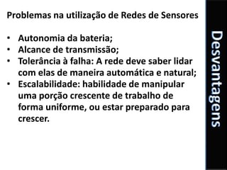 Problemas na utilização de Redes de Sensores

• Autonomia da bateria;
• Alcance de transmissão;
• Tolerância à falha: A rede deve saber lidar
  com elas de maneira automática e natural;
• Escalabilidade: habilidade de manipular
  uma porção crescente de trabalho de
  forma uniforme, ou estar preparado para
  crescer.
 