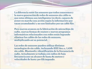 La diferencia entre los sensores que todos conocemos y la nueva generación de redes de sensores sin cable es que estos últimos son inteligentes (es decir, capaces de poner en marcha una acción según la información que vayan acumulando) y no son limitados por un cable fijo. Pero nuevos avances en la fabricación de microchips de radio, nuevas formas de routers y nuevos programas informáticos relacionados con redes están logrando eliminar los cables de las redes de sensores, multiplicando así su potencial. Las redes de sensores pueden utilizar distintas tecnologías de sin cable, incluyendo IEEE 802.11, LANS sin cable, Bluetooth y identificación de la frecuencia de radio. Actualmente se trabaja con radios de baja frecuencia con un alcance de hasta 80 metros y velocidades de hasta 300 Kb/segundo. 