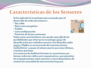 Características de los SensoresSe ha aplicado la tecnología más avanzada para el desarrollo de redes de sensores :* Sin cable * Bajo coste energético* Fiables* auto-configuración* Posición de forma autónomaTodas estas características van mucho más allá de las posibilidades que ofrecían la tecnología RFID (de identificación por radiofrecuencia) o las llamadas redes ZigBee (ZigBee es un protocolo de comunicaciones inalámbrico), aunque al mismo precio que estas últimas, e incluso más bajo. Los sensores de Ambient Systems se caracterizan por formar redes sin cables auto-organizativas, que permiten las comunicaciones entre sensores y otros dispositivos de control sin necesidad de intervención humana.