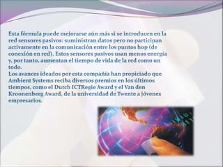 Esta fórmula puede mejorarse aún más si se introducen en la red sensores pasivos: suministran datos pero no participan activamente en la comunicación entre los puntos hop (de conexión en red). Estos sensores pasivos usan menos energía y, por tanto, aumentan el tiempo de vida de la red como un todo.Los avances ideados por esta compañía han propiciado que Ambient Systems reciba diversos premios en los últimos tiempos, como el Dutch ICTRegie Award y el Van den Kroonenberg Award, de la universidad de Twente a jóvenes empresarios.