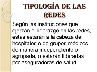 tipología dE lastipología dE las
rEdEsrEdEs
Según las instituciones que
ejerzan el liderazgo en las redes,
estas estarán a la cabeza de
hospitales o de grupos médicos
de manera independiente o
agrupada, o estarán lideradas
por aseguradoras de salud.
 