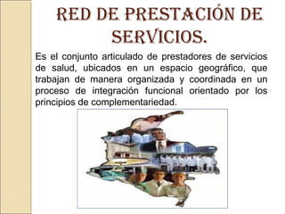 Es el conjunto articulado de prestadores de servicios
de salud, ubicados en un espacio geográfico, que
trabajan de manera organizada y coordinada en un
proceso de integración funcional orientado por los
principios de complementariedad.
rEd dE prEstación dE
sErvicios.
 