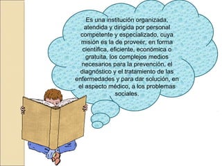 Es una institución organizada,
atendida y dirigida por personal
competente y especializado, cuya
misión es la de proveer, en forma
científica, eficiente, económica o
gratuita, los complejos medios
necesarios para la prevención, el
diagnóstico y el tratamiento de las
enfermedades y para dar solución, en
el aspecto médico, a los problemas
sociales.
 