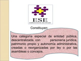 Una categoría especial de entidad pública,
descentralizada, con personería jurídica,
patrimonio propio y autonomía administrativa,
creadas o reorganizadas por ley o por las
asambleas o concejos.
Constituyen:
 