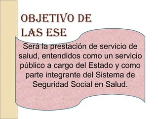 Será la prestación de servicio de
salud, entendidos como un servicio
público a cargo del Estado y como
parte integrante del Sistema de
Seguridad Social en Salud.
ObjETIvO DE
LAS ESE
 