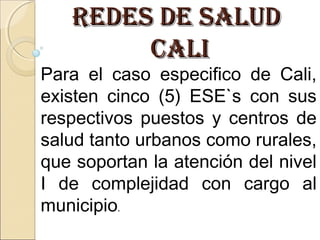 REDES DE SALUDREDES DE SALUD
CALICALI
Para el caso especifico de Cali,
existen cinco (5) ESE`s con sus
respectivos puestos y centros de
salud tanto urbanos como rurales,
que soportan la atención del nivel
I de complejidad con cargo al
municipio.
 
 