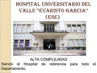 HOSPITAL UNIVERSITARIO DEL
VALLE “EVARISTO GARCIA”
(ESE)
ALTA COMPLEJIDAD
Siendo el Hospital de referencia para todo el
Departamento.
 