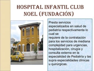 HOSPITAL INFANTIL CLUB
NOEL (FUNDACIóN)
Presta servicios
especializados en salud de
pediatría respectivamente lo
cual se
requiere de la contratación
para los servicios de mediana
complejidad para urgencias,
hospitalización, cirugía y
consulta externa en la
especialidad de Pediatría y las
supra especialidades clínicas
u quirúrgicas.
 
 