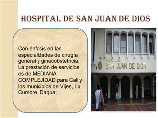 HOSPITAL DE SAN JUAN DE DIOS
Con énfasis en las
especialidades de cirugía
general y ginecobstetricia.
La prestación de servicios
es de MEDIANA
COMPLEJIDAD para Cali y
los municipios de Vijes, La
Cumbre, Dagua;
 