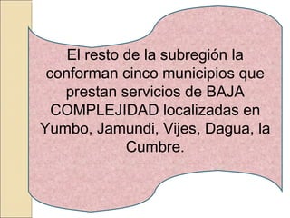 El resto de la subregión la
conforman cinco municipios que
prestan servicios de BAJA
COMPLEJIDAD localizadas en
Yumbo, Jamundi, Vijes, Dagua, la
Cumbre.
 