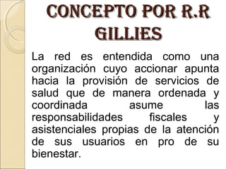 ConCepto por r.rConCepto por r.r
gilliesgillies
La red es entendida como una
organización cuyo accionar apunta
hacia la provisión de servicios de
salud que de manera ordenada y
coordinada asume las
responsabilidades fiscales y
asistenciales propias de la atención
de sus usuarios en pro de su
bienestar.
 
