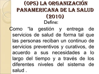 (ops) la organizaCión(ops) la organizaCión
panameriCana de la saludpanameriCana de la salud
(2010)(2010)
Define:
Como “la gestión y entrega de
servicios de salud de forma tal que
las personas reciban un continuo de
servicios preventivos y curativos, de
acuerdo a sus necesidades a lo
largo del tiempo y a través de los
diferentes niveles del sistema de
salud .
 