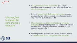 informação é
fundamental
para análise e
evolução
▪ o comportamento do consumidor só pode ser
medido e previsto quando existe informação do seu
histórico de compras
▪ devido à grande variedade de fornecedores com os
quais um turista interage, cada um deles apenas tem
uma visão limitada do seu perfil
▪ diferentes origens, diferentes idades e diferentes
profissões são apenas algumas das características que
influenciam o comportamento do turista e os seus
hábitos de consumo
▪ embora possam ajudar a melhorar o perfil do turista,
os inquéritos são muito subjetivos e incompletos
 