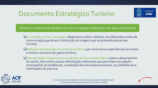 Documento EstratégicoTurismo
Existe um conjunto de desafios com que as regiões se deparam, das quais destacamos
Inconsistência das mensagens disponíveis sobre o destino nos diferentes meios de
comunicação,que levam à distorção da imagem que se pretende passar aos
turistas;
Reduzida estruturação do produto turístico que minimiza as experiências do turista
e limita o aumento do gasto turístico;
Falta de dados disponíveis e recolhidos de forma sistemática sobre o desempenho
do sector, bem como outras informações relevantes que permitam aos players
acompanhar as tendências, a evolução dos mercados emissores, as preferências e
motivações da procura;
os conteúdos deste slide foram extraídos do Documento Estratégico para
oTurismo da RAM, elaborados pela ACIF-CCIM e a KPMG
 