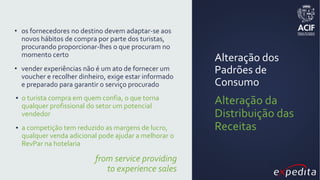 Alteração dos
Padrões de
Consumo
Alteração da
Distribuição das
Receitas
• os fornecedores no destino devem adaptar-se aos
novos hábitos de compra por parte dos turistas,
procurando proporcionar-lhes o que procuram no
momento certo
• vender experiências não é um ato de fornecer um
voucher e recolher dinheiro, exige estar informado
e preparado para garantir o serviço procurado
▪ o turista compra em quem confia, o que torna
qualquer profissional do setor um potencial
vendedor
▪ a competição tem reduzido as margens de lucro,
qualquer venda adicional pode ajudar a melhorar o
RevPar na hotelaria
from service providing
to experience sales
 