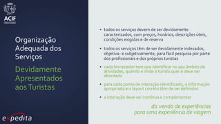 Organização
Adequada dos
Serviços
Devidamente
Apresentados
aosTuristas
▪ todos os serviços devem de ser devidamente
caracterizados, com preços, horários, descrições úteis,
condições exigidas e de reserva
▪ todos os serviços têm de ser devidamente indexados,
objetiva- e subjetivamente, para fácil pesquisa por parte
dos profissionais e dos próprios turistas
▪ cada fornecedor tem que identificar no seu âmbito de
atividades, quando e onde o turista quer e deve ser
abordado
▪ para cada ponto de interação identificado, a informação
apropriada e o layout correto têm de ser definidos
▪ a interação deve ser contínua e complementar
da venda de experiências
para uma experiência de viagem
 