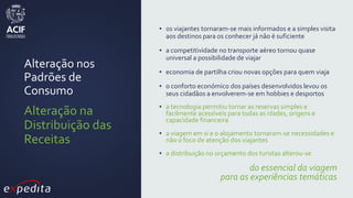 Alteração nos
Padrões de
Consumo
Alteração na
Distribuição das
Receitas
▪ os viajantes tornaram-se mais informados e a simples visita
aos destinos para os conhecer já não é suficiente
▪ a competitividade no transporte aéreo tornou quase
universal a possibilidade de viajar
▪ economia de partilha criou novas opções para quem viaja
▪ o conforto económico dos países desenvolvidos levou os
seus cidadãos a envolverem-se em hobbies e desportos
▪ a tecnologia permitiu tornar as reservas simples e
facilmente acessíveis para todas as idades, origens e
capacidade financeira
▪ a viagem em si e o alojamento tornaram-se necessidades e
não o foco de atenção dos viajantes
▪ a distribuição no orçamento dos turistas alterou-se
do essencial da viagem
para as experiências temáticas
 