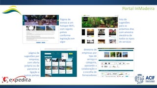 Portal InMadeira
Página de
acesso a um
hotspot WiFi,
com registo
prévio
conforme
legislação em
vigor
lista de
sugestões
para os
próximos dias
com amostra
aleatória de
todos os tipos
de serviços
página de
sugestões por
empresa,
com oferta
própria ou de
parceiros e
ligação a
outros portais
diretório de
empresas por
tipo de
serviço e
categoria,
apoiando a
colaboração e
a escolha de
fornecedores
 