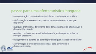 passos para uma oferta turística integrada
▪ a comunicação com os turistas tem de ser consistente e contínua
▪ a informação e a reserva de todos os serviços deve estar sempre
disponível
▪ qualquer profissional de turismo deve ter acesso fácil às alternativas e
de como lhes aceder
▪ receitas com base na capacidade de venda, e não apenas sobre os
serviços prestados
▪ o alojamento é o ponto de partida para qualquer atividade no destino
▪ a informação é um elemento essencial para a melhoria e
desenvolvimento
 