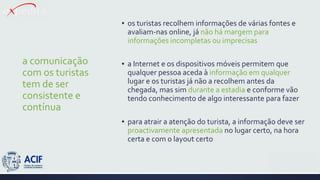 a comunicação
com os turistas
tem de ser
consistente e
contínua
▪ os turistas recolhem informações de várias fontes e
avaliam-nas online, já não há margem para
informações incompletas ou imprecisas
▪ a Internet e os dispositivos móveis permitem que
qualquer pessoa aceda à informação em qualquer
lugar e os turistas já não a recolhem antes da
chegada, mas sim durante a estadia e conforme vão
tendo conhecimento de algo interessante para fazer
▪ para atrair a atenção do turista, a informação deve ser
proactivamente apresentada no lugar certo, na hora
certa e com o layout certo
 
